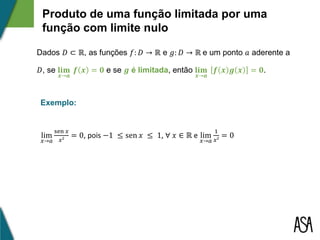 Produto de uma função limitada por uma
função com limite nulo
Dados 𝐷 ⊂ ℝ, as funções 𝑓: 𝐷 → ℝ e 𝑔: 𝐷 → ℝ e um ponto 𝑎 aderente a
𝐷, se 𝐥𝐢𝐦
𝒙→𝒂
𝒇 𝒙 = 𝟎 e se 𝒈 é limitada, então 𝐥𝐢𝐦
𝒙→𝒂
𝒇 𝒙 𝒈 𝒙 = 𝟎.
lim
𝑥→𝑎
sen 𝑥
𝑥²
= 0, pois −1 ≤ sen 𝑥 ≤ 1, ∀ 𝑥 ∈ ℝ e lim
𝑥→𝑎
1
𝑥²
= 0
Exemplo:
 