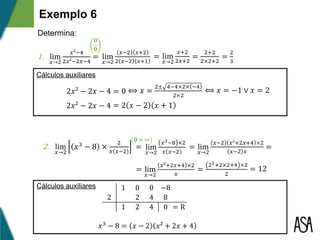 ⟺ 𝑥 =
2± 4−4×2× −4
2×2
⟺ 𝑥 = −1 ∨ 𝑥 = 2
2𝑥² − 2𝑥 − 4 = 2 𝑥 − 2 𝑥 + 1
2𝑥² − 2𝑥 − 4 = 0 z
Exemplo 6
Determina:
1. lim
𝑥→2
𝑥²−4
2𝑥²−2𝑥−4
= lim
𝑥→2
𝑥−2 𝑥+2
2 𝑥−2 𝑥+1
= lim
𝑥→2
𝑥+2
2𝑥+2
=
2+2
2×2+2
=
2
3
1 0 0 −8
2 2 4 8
1 2 4 0 = R
𝑥3
− 8 = 𝑥 − 2 𝑥² + 2𝑥 + 4
Cálculos auxiliares
2. lim
𝑥→2
𝑥3
− 8 ×
2
𝑥 𝑥−2
= lim
𝑥→2
𝑥3−8 ×2
𝑥 𝑥−2
= lim
𝑥→2
𝑥−2 𝑥²+2𝑥+4 ×2
𝑥−2 𝑥
=
=
22+2×2+4 ×2
2
= 12
𝟎
𝟎
𝟎 × ∞
Cálculos auxiliares
= lim
𝑥→2
𝑥²+2𝑥+4 ×2
𝑥
 