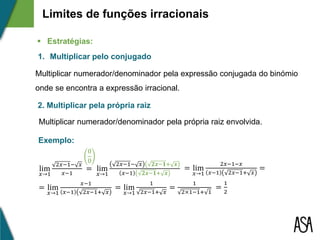 1. Multiplicar pelo conjugado
2. Multiplicar pela própria raiz
Multiplicar numerador/denominador pela expressão conjugada do binómio
onde se encontra a expressão irracional.
Multiplicar numerador/denominador pela própria raiz envolvida.
Limites de funções irracionais
 Estratégias:
lim
𝑥→1
2𝑥−1− 𝑥
𝑥−1
=
=
1
2×1−1+ 1
=
1
2
0
0
lim
𝑥→1
2𝑥−1− 𝑥 𝟐𝒙−𝟏+ 𝒙
𝑥−1 𝟐𝒙−𝟏+ 𝒙
= lim
𝑥→1
2𝑥−1−𝑥
𝑥−1 2𝑥−1+ 𝑥
=
= lim
𝑥→1
𝑥−1
𝑥−1 2𝑥−1+ 𝑥
= lim
𝑥→1
1
2𝑥−1+ 𝑥
Exemplo:
 