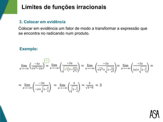 lim
𝑥→−∞
−3𝑥
𝑥2−2𝑥
= lim
𝑥→−∞
−3𝑥
𝒙 𝟐 1−
2𝑥
𝑥2
= lim
𝑥→−∞
−3𝑥
𝑥2× 1−
2𝑥
𝑥2
=
3
1−0
∞
∞
= lim
𝑥→−∞
−3𝑥
𝑥 × 1−
2
𝑥
=
= lim
𝑥→−∞
3
1−
2
𝑥
= 3= lim
𝑥→−∞
−3𝑥
−𝑥× 1−
2
𝑥
3. Colocar em evidência
Colocar em evidência um fator de modo a transformar a expressão que
se encontra no radicando num produto.
Exemplo:
Limites de funções irracionais
 