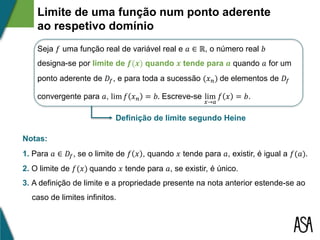 Limite de uma função num ponto aderente
ao respetivo domínio
Seja 𝑓 uma função real de variável real e 𝑎 ∈ ℝ, o número real 𝑏
designa-se por limite de 𝒇(𝒙) quando 𝒙 tende para 𝒂 quando 𝑎 for um
ponto aderente de 𝐷𝑓, e para toda a sucessão (𝑥 𝑛) de elementos de 𝐷𝑓
convergente para 𝑎, lim 𝑓 𝑥 𝑛 = 𝑏. Escreve-se lim
𝑥→𝑎
𝑓 𝑥 = 𝑏.
Notas:
1. Para 𝑎 ∈ 𝐷𝑓, se o limite de 𝑓 𝑥 , quando 𝑥 tende para 𝑎, existir, é igual a 𝑓(𝑎).
2. O limite de 𝑓(𝑥) quando 𝑥 tende para 𝑎, se existir, é único.
3. A definição de limite e a propriedade presente na nota anterior estende-se ao
caso de limites infinitos.
Definição de limite segundo Heine
 