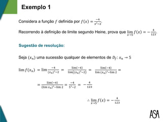 Exemplo 1
Considera a função 𝑓 definida por 𝑓 𝑥 =
−4
𝑥³−2
.
Recorrendo à definição de limite segundo Heine, prova que lim
𝑥→5
𝑓 𝑥 = −
4
123
.
Sugestão de resolução:
Seja (𝑥 𝑛) uma sucessão qualquer de elementos de 𝐷𝑓: 𝑥 𝑛 → 5
lim 𝑓(𝑥 𝑛) = lim
−4
(𝑥 𝑛)³−2
=
lim −4
lim (𝑥 𝑛)³−2
=
lim −4
lim (𝑥 𝑛)³−lim 2
=
−4
5³−2
= −
4
123
∴ lim
𝑥→5
𝑓 𝑥 = −
4
123
=
lim −4
lim 𝑥 𝑛 ³−lim 2
=
 