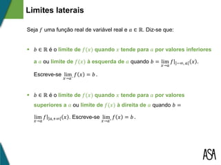 Seja 𝑓 uma função real de variável real e 𝑎 ∈ ℝ. Diz-se que:
 𝑏 ∈ ℝ é o limite de 𝑓(𝑥) quando 𝑥 tende para 𝑎 por valores inferiores
a 𝑎 ou limite de 𝑓(𝑥) à esquerda de 𝑎 quando 𝑏 = lim
𝑥→𝑎
𝑓 −∞, 𝑎 𝑥 .
Escreve-se lim
𝑥→𝑎⁻
𝑓 𝑥 = 𝑏 .
 𝑏 ∈ ℝ é o limite de 𝑓(𝑥) quando 𝑥 tende para 𝑎 por valores
superiores a 𝑎 ou limite de 𝑓(𝑥) à direita de 𝑎 quando 𝑏 =
lim
𝑥→𝑎
𝑓 𝑎,+∞ 𝑥 . Escreve-se lim
𝑥→𝑎⁺
𝑓 𝑥 = 𝑏 .
Limites laterais
 