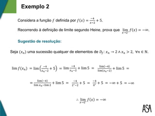 Exemplo 2
Considera a função 𝑓 definida por 𝑓 𝑥 =
−4
𝑥−2
+ 5.
Recorrendo à definição de limite segundo Heine, prova que lim
𝑥→2⁺
𝑓 𝑥 = −∞.
Sugestão de resolução:
Seja (𝑥 𝑛) uma sucessão qualquer de elementos de 𝐷𝑓: 𝑥 𝑛 → 2 ∧ 𝑥 𝑛 > 2, ∀𝑛 ∈ ℕ.
lim 𝑓(𝑥 𝑛) = lim
−4
𝑥 𝑛−2
+ 5 =
lim −4
lim 𝑥 𝑛−2
+ lim 5 =
=
lim −4
lim 𝑥 𝑛−lim 2
+ lim 5 =
lim
−4
𝑥 𝑛−2
+ lim 5 =
−4
2⁺−2
+ 5 = −∞
∴ lim
𝑥→2⁺
𝑓 𝑥 = −∞
−4
0⁺
+ 5 = −∞ + 5 =
 