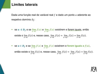 Dada uma função real de variável real 𝑓 e dado um ponto 𝑎 aderente ao
respetivo domínio 𝐷𝑓:
 se 𝒂 ∉ 𝑫 𝒇 e se 𝐥𝐢𝐦
𝒙→𝒂⁻
𝒇 𝒙 e 𝐥𝐢𝐦
𝒙→𝒂+
𝒇 𝒙 existirem e forem iguais, então
existe o lim
𝑥→𝑎
𝑓 𝑥 e, nesse caso, lim
𝑥→𝑎⁻
𝑓 𝑥 = lim
𝑥→𝑎+
𝑓 𝑥 = lim
𝑥→𝑎
𝑓 𝑥 .
 se 𝒂 ∈ 𝑫 𝒇 e se 𝐥𝐢𝐦
𝒙→𝒂⁻
𝒇 𝒙 e 𝐥𝐢𝐦
𝒙→𝒂+
𝒇 𝒙 existirem e forem iguais a 𝒇 𝒂 ,
então existe o lim
𝑥→𝑎
𝑓 𝑥 e, nesse caso, lim
𝑥→𝑎⁻
𝑓 𝑥 = lim
𝑥→𝑎+
𝑓 𝑥 = lim
𝑥→𝑎
𝑓 𝑥 .
Limites laterais
 
