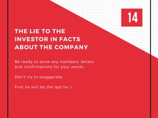 14
THE LIE TO THE
INVESTOR IN FACTS
ABOUT THE COMPANY
Be ready to show any numbers, letters
and confirmations for your words.
Don't try to exaggerate.
First lie will be the last lie :)
 