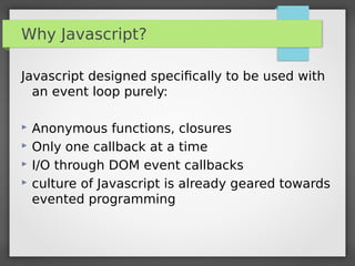 Why Javascript?
Javascript designed speciﬁcally to be used with
an event loop purely:
 Anonymous functions, closures
 Only one callback at a time
 I/O through DOM event callbacks
 culture of Javascript is already geared towards
evented programming
 