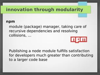 innovation through modularity
npm
module (package) manager, taking care of
recursive dependencies and resolving
collisions, …
Publishing a node module fulﬁlls satisfaction
for developers much greater than contributing
to a larger code base
 