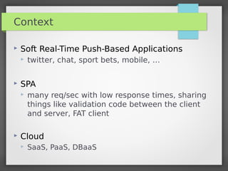 Context
 Soft Real-Time Push-Based Applications
 twitter, chat, sport bets, mobile, …
 SPA
 many req/sec with low response times, sharing
things like validation code between the client
and server, FAT client
 Cloud
 SaaS, PaaS, DBaaS
 