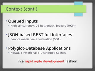 Context (cont.)
 Queued Inputs
 High concurrency, DB bottleneck, Brokers (MOM)
 JSON-based REST-full Interfaces
 Service mediation & federation (SOA)
 Polyglot-Database Applications
 NoSQL + Relational + Distributed Caches
in a rapid agile development fashion
 
