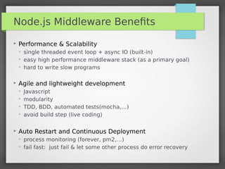 Node.js Middleware Beneﬁts
 Performance & Scalability
 single threaded event loop + async IO (built-in)
 easy high performance middleware stack (as a primary goal)
 hard to write slow programs
 Agile and lightweight development
 Javascript
 modularity
 TDD, BDD, automated tests(mocha,…)
 avoid build step (live coding)
 Auto Restart and Continuous Deployment
 process monitoring (forever, pm2,…)
 fail fast:  just fail & let some other process do error recovery
 