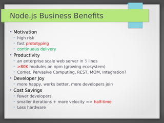 Node.js Business Beneﬁts
 Motivation
 high risk
 fast prototyping
 continuous delivery
 Productivity
 an enterprise scale web server in 5 lines
 >80K modules on npm (growing ecosystem)
 Comet, Pervasive Computing, REST, MOM, Integration?
 Developer Joy
 more happy, works better, more developers join
 Cost Savings
 fewer developers
 smaller iterations + more velocity => half-time
 Less hardware
 