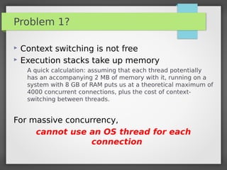 Problem 1?
 Context switching is not free
 Execution stacks take up memory
A quick calculation: assuming that each thread potentially
has an accompanying 2 MB of memory with it, running on a
system with 8 GB of RAM puts us at a theoretical maximum of
4000 concurrent connections, plus the cost of context-
switching between threads.
For massive concurrency,
cannot use an OS thread for each
connection
 