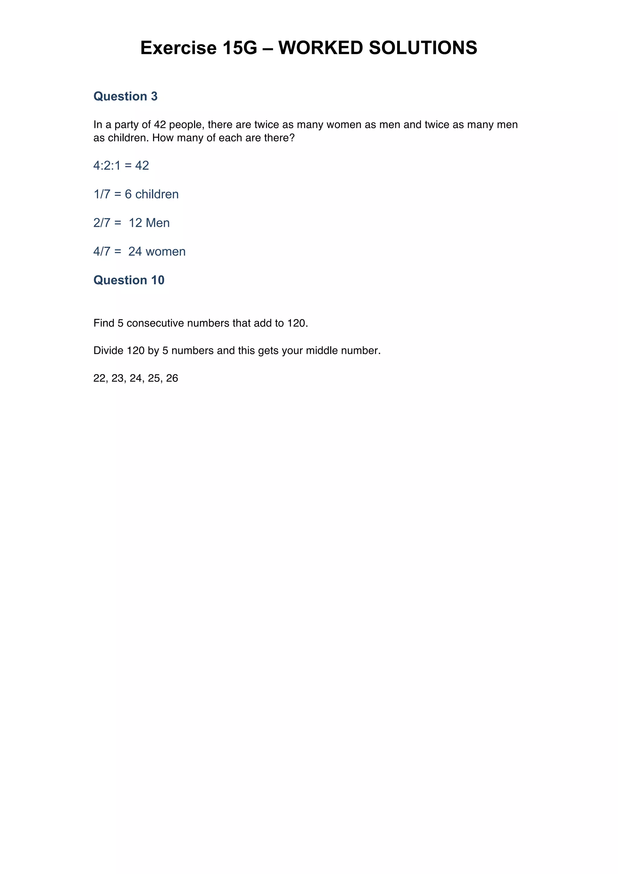 Exercise 15G – WORKED SOLUTIONS
Question 3
In a party of 42 people, there are twice as many women as men and twice as many men
as children. How many of each are there?
4:2:1 = 42
1/7 = 6 children
2/7 = 12 Men
4/7 = 24 women
Question 10
Find 5 consecutive numbers that add to 120.
Divide 120 by 5 numbers and this gets your middle number.
22, 23, 24, 25, 26