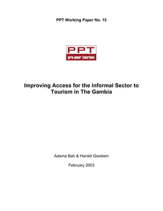 PPT Working Paper No. 15 
Improving Access for the Informal Sector to 
Tourism in The Gambia 
Adama Bah & Harold Goodwin 
February 2003 
 