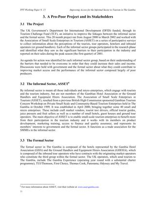 PPT Working Paper N. 15 Improving Access for the Informal Sector to Tourism in The Gambia 
11 
3. A Pro-Poor Project and its Stakeholders 
3.1 The Project 
The UK Government’s Department for International Development (DFID) funded, through its 
Tourism Challenge Fund (TCF), an initiative to improve the linkages between the informal sector 
and the formal sector. This 20 month project ran from August 2000 to March 2002 and worked with 
the Association of Small Scale Enterprises in Tourism (ASSET) on a series of participative surveys 
to collect information about the perceptions of the tourists, tour operators, hoteliers and inbound 
operators (or ground handlers). Each of the informal sector groups participated in the research phase 
and identified what they saw as the significant barriers to their participation in the industry and 
reported on their sales during the peak season (the first quarter) of 2001. 
An agenda for action was identified for each informal sector group, based on their understanding of 
the barriers that needed to be overcome in order that they could increase their sales and income. 
Discussions were held with government and the formal sector about what they could contribute to 
improving market access and the performance of the informal sector composed largely of poor 
producers. 
3.2 The Informal Sector, ASSET6 
By informal sector is meant all those individuals and micro enterprises, which engage with tourists 
and the tourism industry, but are not members of the Gambian Hotel Association or the Ground 
Handlers and Equipment Hirers Association. The Association of Small Scale Enterprises in 
Tourism (ASSET), resulted from a previous British High Commission sponsored Gambian Tourism 
Concern Workshop on Private Small Scale and Community-Based Tourism Enterprises held in The 
Gambia in October 1999. It was established in April 2000, bringing together some 40 small and 
micro enterprises. These include craft market vendors, tourist taxi drivers, official tourist guides, 
juice pressers and fruit sellers as well as a number of small hotels, guest houses and ground tour 
operators. The main objective of ASSET is to enable small-scale tourism enterprises to benefit more 
from their participation in the tourism industry and it works with its members on product 
development, marketing training, access to finance and quality assurance, and represents its 
members’ interests to government and the formal sector. It functions as a trade association for the 
SMMEs in the informal sector. 
3.3 The Formal Sector 
The formal sector in The Gambia is composed of the hotels represented by the Gambia Hotel 
Association (GHA) and the Ground Handlers and Equipment Hirers Association (GHEHA), which 
is composed of the inbound tour operators who have contracts with the originating market operators 
who constitute the third group within the formal sector. The UK operators, which send tourists to 
The Gambia, include The Gambia Experience (operating year round with a substantial charter 
programme), TUI/Thomson, First Choice, Thomas Cook, Panorama, Odyssey and My Travel. 
6 For more information about ASSET, visit their website at: www.asset-gambia.com 
 