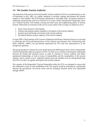 PPT Working Paper N. 15 Improving Access for the Informal Sector to Tourism in The Gambia 
3.4 The Gambia Tourism Authority 
The formation of the private sector-led Gambia Tourism Authority (GTA) was authorised by an Act 
of Parliament in July, 2001, as a public enterprise to develop, regulate and promote the tourism 
industry in The Gambia. The GTA became operational in November 2001. Its primary function is 
marketing and promotion, part of its function is to create a Hotel Classification Programme and a 
new Tourism Security Unit initially covering the hotel areas and neighbouring places of tourism 
interest, followed by an extension of the service to give nation wide coverage. Its objectives are to: 
12 
• boost visitor arrivals to The Gambia; 
• institute and maintain quality standards in all aspects of the tourism industry; 
• promote local and foreign investment in the tourism industry; 
• develop the human resource capacity of the tourism industry. 
In April 2002 a final meeting of the Tourism Challenge Fund Project Steering Group was convened 
to which the new GTA and representatives of the overseas tour operators were invited along with 
GHA, GHEHA, ASSET, the government represented by GTA and four representatives of the 
foreign tour operators. 
The group decided to continue the work started during the DFID project and to form a Responsible 
Tourism Partnership under the auspices of GTA. Its aims are to continue to develop the relationship 
between the formal and informal sectors in order to continue to resolve conflicts and define 
operational relationships; to look at issues of responsibility and the sustainability of the tourism 
industry; and to consult, review, implement (where given the mandate to do so) and generally help 
the GTA in its drive to regulate and improve the tourism industry. 
The creation of the Responsible Tourism Partnership within the GTA was designed to ensure that 
the collaborative style of work established in the TCF project would be continued as a partnership 
between the government, the private sector and the emerging informal sector now represented 
through ASSET. 
 