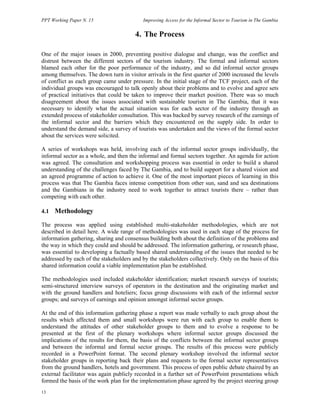PPT Working Paper N. 15 Improving Access for the Informal Sector to Tourism in The Gambia 
13 
4. The Process 
One of the major issues in 2000, preventing positive dialogue and change, was the conflict and 
distrust between the different sectors of the tourism industry. The formal and informal sectors 
blamed each other for the poor performance of the industry, and so did informal sector groups 
among themselves. The down turn in visitor arrivals in the first quarter of 2000 increased the levels 
of conflict as each group came under pressure. In the initial stage of the TCF project, each of the 
individual groups was encouraged to talk openly about their problems and to evolve and agree sets 
of practical initiatives that could be taken to improve their market position. There was so much 
disagreement about the issues associated with sustainable tourism in The Gambia, that it was 
necessary to identify what the actual situation was for each sector of the industry through an 
extended process of stakeholder consultation. This was backed by survey research of the earnings of 
the informal sector and the barriers which they encountered on the supply side. In order to 
understand the demand side, a survey of tourists was undertaken and the views of the formal sector 
about the services were solicited. 
A series of workshops was held, involving each of the informal sector groups individually, the 
informal sector as a whole, and then the informal and formal sectors together. An agenda for action 
was agreed. The consultation and workshopping process was essential in order to build a shared 
understanding of the challenges faced by The Gambia, and to build support for a shared vision and 
an agreed programme of action to achieve it. One of the most important pieces of learning in this 
process was that The Gambia faces intense competition from other sun, sand and sea destinations 
and the Gambians in the industry need to work together to attract tourists there – rather than 
competing with each other. 
4.1 Methodology 
The process was applied using established multi-stakeholder methodologies, which are not 
described in detail here. A wide range of methodologies was used in each stage of the process for 
information gathering, sharing and consensus building both about the definition of the problems and 
the way in which they could and should be addressed. The information gathering, or research phase, 
was essential to developing a factually based shared understanding of the issues that needed to be 
addressed by each of the stakeholders and by the stakeholders collectively. Only on the basis of this 
shared information could a viable implementation plan be established. 
The methodologies used included stakeholder identification; market research surveys of tourists; 
semi-structured interview surveys of operators in the destination and the originating market and 
with the ground handlers and hoteliers; focus group discussions with each of the informal sector 
groups; and surveys of earnings and opinion amongst informal sector groups. 
At the end of this information gathering phase a report was made verbally to each group about the 
results which affected them and small workshops were run with each group to enable them to 
understand the attitudes of other stakeholder groups to them and to evolve a response to be 
presented at the first of the plenary workshops where informal sector groups discussed the 
implications of the results for them, the basis of the conflicts between the informal sector groups 
and between the informal and formal sector groups. The results of this process were publicly 
recorded in a PowerPoint format. The second plenary workshop involved the informal sector 
stakeholder groups in reporting back their plans and requests to the formal sector representatives 
from the ground handlers, hotels and government. This process of open public debate chaired by an 
external facilitator was again publicly recorded in a further set of PowerPoint presentations which 
formed the basis of the work plan for the implementation phase agreed by the project steering group 
 