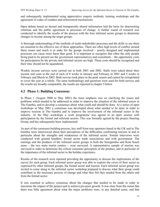 PPT Working Paper N. 15 Improving Access for the Informal Sector to Tourism in The Gambia 
and subsequently implemented using appreciative enquiry methods, training workshops and the 
agreement of codes of conduct and enforcement mechanisms. 
Open debate based on factual and transparently shared information laid the basis for determining 
solutions and the public agreement to processes of change. A further round of research was 
conducted to identify the results of the process with the four informal sector groups to determine 
changes in income among the target groups. 
A thorough understanding of the methods of multi-stakeholder processes and the skills to use them 
are essential to the effective use of these approaches. There are often high levels of conflict around 
these issues and much is at stake for the groups involved – poorly designed and implemented 
processes can cause more harm than good. It is important to recognise that often the only people 
being paid to be present are the government representatives and consultants – the opportunity costs 
for participation by the private and informal sectors are high. These costs should be recognised and 
their time should not be squandered. 
Weekly income surveys were carried out in both 2001 and 2002. Stalls were asked about their 
income and costs at the end of each of 8 weeks in January and February in 2001 and 5 weeks in 
February and March in 2002. Both surveys took place in the peak season and cannot be extrapolated 
to cover the year as a whole. The same methodology and questions were used for both surveys and 
the results are broadly comparable, the results are reported in chapter 5 below. 
4.2 Phase 1: Building Consensus 
In Phase 1 (August 2000 to May 2001) the main emphasis was on clarifying the issues and 
problems which needed to be addressed in order to improve the situation of the informal sector in 
The Gambia, and to develop a consensus about what could and should be done. At a series of open 
workshops in May 2001 a consensus was developed about what needed to be done in order to 
improve tourism in The Gambia and to improve the involvement of the informal sector in the 
industry. At the May workshops a work programme was agreed in an open session with 
participation by the formal and informal sectors. This was formally agreed by the project Steering 
Group, and has subsequently been implemented. 
As part of the consensus building process, key staff from tour operators based in the UK and in The 
Gambia were interviewed about their perceptions of the difficulties confronting tourism in and in 
particular about the strengths and weaknesses of the informal sector. Similar interviews were 
conducted with ground handlers, formal sector trade associations and with government. The 
earnings and the products of the informal sector groups in both the Senegambia and Kotu beach 
areas – the two main tourist centres – were surveyed. A representative sample of tourists was 
surveyed in order to determine the critical consumer perception of the product, and in particular of 
the importance of the informal sector to the holiday experience. 
Results of the research were reported providing the opportunity to discuss the implications of the 
survey for each group. Each informal sector group was able to explore the views of their sector as 
expressed by other informal groups, the formal sector and tourists. Each informal sector group was 
invited to come along to the informal sector workshop prepared to discuss what their group could 
contribute to the necessary process of change and what they felt they needed from the others and 
from the formal sector. 
It was essential to achieve consensus about the changes that needed to be made in order to 
maximise the impact of the project and to achieve pro-poor growth. It was clear from the outset that 
there was little agreement about what the major problems were, in any detailed sense, and that 
14 
 