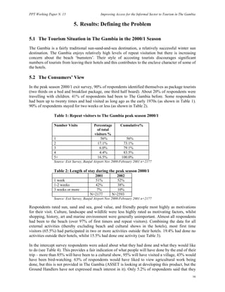 PPT Working Paper N. 15 Improving Access for the Informal Sector to Tourism in The Gambia 
16 
5. Results: Defining the Problem 
5.1 The Tourism Situation in The Gambia in the 2000/1 Season 
The Gambia is a fairly traditional sun-sand-and-sea destination, a relatively successful winter sun 
destination. The Gambia enjoys relatively high levels of repeat visitation but there is increasing 
concern about the beach ‘bumsters’. Their style of accosting tourists discourages significant 
numbers of tourists from leaving their hotels and this contributes to the enclave character of some of 
the hotels. 
5.2 The Consumers’ View 
In the peak season 2000/1 exit survey, 90% of respondents identified themselves as package tourists 
(two thirds on a bed and breakfast package, one third half board). About 20% of respondents were 
travelling with children. 41% of respondents had been to The Gambia before. Some respondents 
had been up to twenty times and had visited as long ago as the early 1970s (as shown in Table 1). 
90% of respondents stayed for two weeks or less (as shown in Table 2). 
Table 1: Repeat visitors to The Gambia peak season 2000/1 
Number Visits Percentage 
of total 
visitors % 
Cumulative% 
1 56% 56% 
2 17.1% 73.1% 
3 6.0% 79.1% 
4 4.4% 83.5% 
5+ 16.5% 100.0% 
Source: Exit Survey, Banjul Airport Nov 2000-Febraury 2001 n=2177 
Table 2: Length of stay during the peak season 2000/1 
2001 2002 
1 week 51% 52% 
1-2 weeks 42% 38% 
3 weeks or more 7% 10% 
N=2177 N=2593 
Source: Exit Survey, Banjul Airport Nov 2000-Febraury 2001 n=2177 
Respondents rated sun, sand and sea, good value, and friendly people most highly as motivations 
for their visit. Culture, landscape and wildlife were less highly rated as motivating factors, whilst 
shopping, history, art and marine environment were generally unimportant. Almost all respondents 
had been to the beach (over 97% of first timers and repeat visitors). Combining the data for all 
external activities (thereby excluding beach and cultural shows in the hotels), most first time 
visitors (65.5%) had participated in two or more activities outside their hotels. 19.4% had done no 
activities outside their hotels, whilst 15.5% had done one activity (see Table 3). 
In the intercept survey respondents were asked about what they had done and what they would like 
to do (see Table 4). This provides a fair indication of what people will have done by the end of their 
trip – more than 85% will have been to a cultural show, 95% will have visited a village, 43% would 
have been bird-watching. 63% of respondents would have liked to view agricultural work being 
done, but this is not provided in The Gambia (ASSET is looking at developing this product, but the 
Ground Handlers have not expressed much interest in it). Only 5.2% of respondents said that they 
 