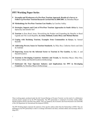 PPT Working Paper Series 
9 Strengths and Weaknesses of a Pro-Poor Tourism Approach, Results of a Survey to 
1 
Follow-Up Pro-Poor Tourism Research Carried Out in 2000-2001, by Dorothea Meyer 
10 Methodology for Pro-Poor Tourism Case Studies, by Caroline Ashley 
11 Strategies, Impacts and Costs of Pro-Poor Tourism Approaches in South Africa by Anna 
Spenceley and Jennifer Seif 
12 Tourism in Poor Rural Areas: Diversifying the Product and Expanding the Benefits in Rural 
Uganda and The Czech Republic, by Jenny Holland, Louise Dixey and Michael Burian 
13 Coping with Declining Tourism, Examples from Communities in Kenya, by Samuel 
Kareithi 
14 Addressing Poverty Issues in Tourism Standards, by Dilys Roe, Catherine Harris and Julio 
de Andrade 
15 Improving Access for the Informal Sector to Tourism in The Gambia, by Bah, A. and 
Harold Goodwin 
16 Tourism to Developing Countries: Statistics and Trends, by Dorothea Meyer, Dilys Roe, 
Caroline Ashley and Harold Goodwin (forthcoming) 
17 Outbound UK Tour Operator Industry and Implications for PPT in Developing 
Countries, by Dorothea Meyer (forthcoming) 
These working papers, produced under the title 'Lesson-Sharing on Pro-poor Tourism', are the result of a collaborative 
research project carried out by the PPT Partnership. The PPT partnership is comprised of Caroline Ashley (ODI), 
Harold Goodwin (ICRT) and Dilys Roe (IIED). They are funded by the Economic and Social Research Unit (ESCOR) 
of the UK Department for International Development (DFID). 
The PPT Working Papers represent the opinions of the specific authors rather than the Partnership or DFID. They are 
published by the PPT partnership in order to exchange information and ideas, stimulate debate and encourage others to 
adopt PPT. 
 