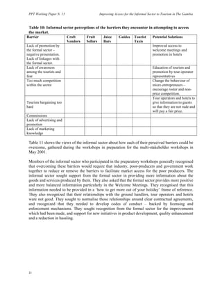 PPT Working Paper N. 15 Improving Access for the Informal Sector to Tourism in The Gambia 
Table 10: Informal sector perceptions of the barriers they encounter in attempting to access 
the market. 
Barrier Craft 
21 
Vendors 
Fruit 
Sellers 
Juice 
Bars 
Guides Tourist 
Taxis 
Potential Solutions 
Lack of promotion by 
the formal sector – 
negative presentation. 
Lack of linkages with 
the formal sector. 
     
Improved access to 
welcome meetings and 
promotion in hotels 
Lack of awareness 
among the tourists and 
fear 
   
Education of tourists and 
promotion by tour operator 
representatives 
Too much competition 
within the sector 
  
Change the behaviour of 
micro entrepreneurs – 
encourage roster and non-price 
competition. 
Tourists bargaining too 
hard    
Tour operators and hotels to 
give information to guests 
so that they are not rude and 
will pay a fair price. 
Commissions   
Lack of advertising and 
promotion  
Lack of marketing 
knowledge  
Table 11 shows the views of the informal sector about how each of their perceived barriers could be 
overcome, gathered during the workshops in preparation for the multi-stakeholder workshops in 
May 2001. 
Members of the informal sector who participated in the preparatory workshops generally recognised 
that overcoming these barriers would require that industry, poor-producers and government work 
together to reduce or remove the barriers to facilitate market access for the poor producers. The 
informal sector sought support from the formal sector in providing more information about the 
goods and services produced by them. They also asked that the formal sector provides more positive 
and more balanced information particularly in the Welcome Meetings. They recognised that this 
information needed to be provided in a ‘how to get more out of your holiday’ frame of reference. 
They also recognized that their relationships with the ground handlers, tour operators and hotels 
were not good. They sought to normalise those relationships around clear contractual agreements, 
and recognized that they needed to develop codes of conduct – backed by licensing and 
enforcement mechanisms. They sought recognition from the formal sector for the improvements 
which had been made, and support for new initiatives in product development, quality enhancement 
and a reduction in hassling. 
 