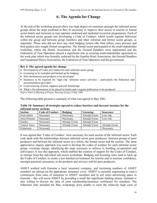 PPT Working Paper N. 15 Improving Access for the Informal Sector to Tourism in The Gambia 
26 
6. The Agenda for Change 
At the end of the workshop process there was high degree of consensus amongst the informal sector 
groups about the steps (outlined in Box 4) necessary to improve their access to tourists in formal 
sector hotels and inclusion in tour operator endorsed and marketed excursion programmes. Each of 
the informal sector groups saw developing a Code of Conduct, which would regulate behaviour 
within the group and between group members and other informal and formal sector groups, as 
important. Those who did not have any clear badging system (the fruit sellers, juice pressers and 
bird guides) also sought formal recognition. The formal sector participated in the multi-stakeholder 
workshop, where the Hotels Association and the Ground Handlers were represented and the 
Federation of Tour Operators played a significant role in securing multi-stakeholder agreement to 
the work plan which was formally endorsed by the Gambia Hotel Association, the Ground Handlers 
and Equipment Hirers Association, the Federation of Tour Operators and the government. 
Box 4: The agreed agenda for change 
• Development of Codes of Conduct for each informal sector group 
• Licensing to be extended and backed up by badging 
• New destinations and products to be developed 
• Insurance to be required for ‘high risk’ informal sector activities – particularly the fishermen and 
accommodation providers 
• Local sourcing of food, supplies and soft furnishings 
• What’s On information to be placed in hotels and a regular publication to be produced 
Source Notes of Meeting of Project Steering Group 15 May 2001 
The following table presents a summary of what was agreed in May 2001. 
Table 14: Summary of strategies agreed to reduce barriers and increase incomes for the 
informal sector sections 
Section Code of Conduct Badging Licensing Insurance 
Fruit sellers Necessary Necessary Already Exists Low risk 
Juice Pressers Necessary Necessary Already Exists Low risk 
Guides Necessary Already Exists Already Exists 
Tourist Taxis Necessary Already Exists Already Exists Already Exists 
Fishermen Necessary Necessary 
It was agreed that ‘Codes of Conduct’ were necessary for each section of the informal sector. Each 
code dealt with the relationships between informal sector poor producers, between groups of poor 
producers and between the informal sector as a whole, the formal sector and the tourists. The same 
appreciative inquiry approach was used to develop the codes of conduct for each informal sector 
group, visioning change, identifying the steps necessary to achieve it, building co-operation and 
self-respect. It was this approach, which enabled the creation of support for the Codes of Conduct, 
to emerge from the individual sub-sector workshops. Badging and licensing were used to back up 
the Codes of Conduct, to create a less hassled environment for tourists and to increase confidence, 
amongst potential consumers, in the products and services sold by poor producers. 
ASSET worked with Gamstar a local insurance company, and increasing numbers of ASSET 
members are taking out the appropriate insurance cover. ASSET is currently negotiating to earn a 
commission from sales of insurance to ASSET members and to sell some advertising space to 
Gamstar – this will assist ASSET by providing a small but significant funding stream. Gamstar is 
also willing to discuss the idea of joint membership/insurance certificates for members. The 
fishermen who attended the May workshops were unable to meet the relatively high costs of 
 