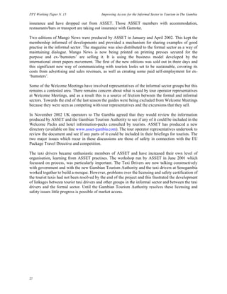 PPT Working Paper N. 15 Improving Access for the Informal Sector to Tourism in The Gambia 
insurance and have dropped out from ASSET. Those ASSET members with accommodation, 
restaurants/bars or transport are taking out insurance with Gamstar. 
Two editions of Mango News were produced by ASSET in January and April 2002. This kept the 
membership informed of developments and provided a mechanism for sharing examples of good 
practise in the informal sector. The magazine was also distributed to the formal sector as a way of 
maintaining dialogue. Mango News is now being printed on printing presses secured for the 
purpose and ex-‘bumsters’ are selling it. It is using the business model developed by the 
international street papers movement. The first of the new editions was sold out in three days and 
this significant new way of communicating with tourists looks set to be sustainable, covering its 
costs from advertising and sales revenues, as well as creating some paid self-employment for ex- 
‘bumsters’. 
Some of the Welcome Meetings have involved representatives of the informal sector groups but this 
remains a contested area. There remains concern about what is said by tour operator representatives 
at Welcome Meetings, and as a result this is a source of friction between the formal and informal 
sectors. Towards the end of the last season the guides were being excluded from Welcome Meetings 
because they were seen as competing with tour representatives and the excursions that they sell. 
In November 2002 UK operators to The Gambia agreed that they would review the information 
produced by ASSET and the Gambian Tourism Authority to see if any of it could be included in the 
Welcome Packs and hotel information-packs consulted by tourists. ASSET has produced a new 
directory (available on line www.asset-gambia.com). The tour operator representatives undertook to 
review the document and see if any parts of it could be included in their briefings for tourists. The 
two major issues which recur in these discussions are those of safety in connection with the EU 
Package Travel Directive and competition. 
The taxi drivers became enthusiastic members of ASSET and have increased their own level of 
organisation, learning from ASSET practises. The workshop run by ASSET in June 2001 which 
focussed on process, was particularly important. The Taxi Drivers are now talking constructively 
with government and with the new Gambian Tourism Authority and the taxi drivers at Senegambia 
worked together to build a mosque. However, problems over the licensing and safety certification of 
the tourist taxis had not been resolved by the end of the project and this frustrated the development 
of linkages between tourist taxi drivers and other groups in the informal sector and between the taxi 
drivers and the formal sector. Until the Gambian Tourism Authority resolves these licensing and 
safety issues little progress is possible of market access. 
27 
 
