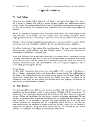 PPT Working Paper N. 15 Improving Access for the Informal Sector to Tourism in The Gambia 
28 
7. Specific Initiatives 
7.1 Fruit Sellers 
There are a large number of fruit sellers, 26 – all female – working on Kotu Beach. They used to 
sell to tourists by hawking their baskets of fruit on the beach, walking back and forth approaching 
tourists all day. The tourists felt hassled and some felt intimidated by the constant approaches to 
buy fruit and the women felt demeaned as they traipsed back and forth on the beach looking for 
business. 
A Code of Conduct was developed with the fruit sellers, which covered their relationships with each 
other, the hotels and the tourists. They now identify whom each customer ‘belongs to’ and no 
longer quarrel over business. Advertising via the ‘What’s On’ boards in some hotels was successful 
Attempts to diversify the product offer into jams and sauces were unsuccessful. The women felt that 
tourists just want fresh fruit and fruit salad, they did not want to purchase jams to take home. 
The official registration of their society, following the creation of the code of conduct, meant that 
they were trusted enough to obtain a loan, used for buying produce. The fruit sellers also now put a 
small amount of money into a communal fund. 
A new stall, from which the women now sell their fruit, was constructed as a result of the Tourism 
Challenge Fund initiative. The stall was built with assistance from the Bungalow Beach Hotel 
(which provided paint) and the Kombo Beach Hotel (which provided some cash, labour and 
materials). The 26 stall holders each contributed to the costs. The TCF project employed an artist to 
ensure a high quality image for the stall. 
Poverty Impact 
The fruit sellers estimate that their incomes have increased by 50-60% as a result of the changes in 
the way that they conduct their business and improved access to the tourists. The stall has changed 
the nature of the relationship between the women and the tourists; they no longer hawk and the 
women have considerably more dignity selling from behind their stall. The change in the 
atmosphere on the beach has also assisted other informal sector poor producers, in particular the 
craft vendors at Kotu Beach (see 7.4 below). . 
7.2 Juice Pressers 
At workshops held in August 2001 the juice pressers created the code of conduct (see Box 5) and 
regulations for the association, which is now registered officially with the government. The 
registration of the organisation has provided the association with direct access to government 
tourism officials and has allowed the association’s committee to regulate membership. No new 
members are permitted where an area is considered full and any member who does not abide by the 
code of conduct can be suspended or expelled. This power has been used a few times where 
members quarrelled over business or were felt to be hassling tourists. Fixed prices for juice have 
been introduced and are displayed on menus on each of the stalls, which have the function of 
badging the fruit pressers. Along with better organisation this, has increased the juice sellers’ 
incomes. The fixed prices work despite seasonal changes in fruit prices. 
 