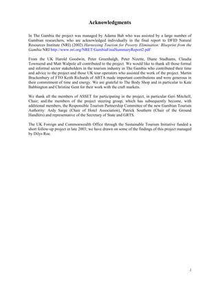 2 
Acknowledgments 
In The Gambia the project was managed by Adama Bah who was assisted by a large number of 
Gambian researchers, who are acknowledged individually in the final report to DFID Natural 
Resources Institute (NRI) (2002) Harnessing Tourism for Poverty Elimination: Blueprint from the 
Gambia NRI http://www.nri.org/NRET/GambiaFinalSummaryReport2.pdf 
From the UK Harold Goodwin, Peter Greenhalgh, Peter Nizette, Diane Stadhams, Claudia 
Townsend and Matt Walpole all contributed to the project. We would like to thank all those formal 
and informal sector stakeholders in the tourism industry in The Gambia who contributed their time 
and advice to the project and those UK tour operators who assisted the work of the project. Martin 
Brackenbury of FTO Keith Richards of ABTA made important contributions and were generous in 
their commitment of time and energy. We are grateful to The Body Shop and in particular to Kate 
Babbington and Christine Gent for their work with the craft markets. 
We thank all the members of ASSET for participating in the project, in particular Geri Mitchell, 
Chair; and.the members of the project steering group, which has subsequently become, with 
additional members, the Responsible Tourism Partnership Committee of the new Gambian Tourism 
Authority: Ardy Sarge (Chair of Hotel Association), Patrick Southern (Chair of the Ground 
Handlers) and representative of the Secretary of State and GRTS. 
The UK Foreign and Commonwealth Office through the Sustainable Tourism Initiative funded a 
short follow-up project in late 2003; we have drawn on some of the findings of this project managed 
by Dilys Roe. 
 