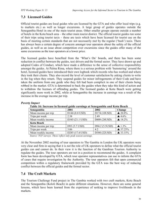 PPT Working Paper N. 15 Improving Access for the Informal Sector to Tourism in The Gambia 
7.3 Licensed Guides 
Official tourist guides are local guides who are licensed by the GTA and who offer local trips (e.g. 
to markets etc.) as well as longer excursions. A large group of guides operates outside the 
Senegambia Hotel in one of the main tourist areas. Other smaller groups operate outside a number 
of hotels in the Kotu beach area – the other main tourist district. The official tourist guides run some 
of their trips using tourist taxis – these are taxis which have been licensed for tourist use on the 
basis of meeting certain standards that are not necessarily met by the regular (‘bush’) taxis. There 
has always been a certain degree of concern amongst tour operators about the safety of the official 
guides, as well as an issue about competition over excursions since the guides offer many of the 
same excursions as the tour operators at a lower price. 
The licensed guides have benefited from the ‘What’s On’ boards, and there has been some 
reduction in conflict between the guides, taxi drivers and the formal sector. They have drawn up and 
adopted Codes of Conduct, which have made a difference to the sense of collective responsibility 
amongst the guides. At Palma Rima, where there is a serious problem with ‘bumstering’ around the 
hotel, licensed guides have introduced their own logbook which records who has worked and where 
they took their clients. They also record the level of customer satisfaction by asking clients to write 
in the log when they return. They suspend guides for minor infringements of their Code and have 
taken the uniform from one guide who they felt had been complicit in one of their clients being 
robbed in the market. GTA is determined to back the guides when they take this kind of action and 
to withdraw the licenses of offending guides. The licensed guides at Kotu Beach were getting 
significantly more work in 2002, while at Senegambia the increase in earnings was a result of the 
increase in the average income per trip. 
Poverty Impact 
30 
Table 16: Increase in licensed guide earnings at Senegambia and Kotu Beach 
Senegambia 2001 2002 Change 
Mean income per trip D144 (8.8 USD) D174 (10USD) S 20.8% 
Trips per week 2.38 2.49 S 4.6% 
Mean weekly income D345 (21.1 USD) D408 (24USD) S 18.2% 
Kotu Beach 
Mean income per trip D93 (5.7 USD) D94.2 (5.5USD) S 1.3% 
Trips per week 3.06 4.2 S 37.25% 
Mean weekly income D285 (17.4 USD) D380 (22USD) S 33.33% 
Source: TCF surveys. These reflect only peak season earnings. 
At the November 2002 meeting of tour operators to The Gambia in London the UK operators were 
very clear and firm in saying that it is not the role of UK operators to define what the official tourist 
guides can and cannot do. In their view it is the function of the Gambian Tourism Authority to 
regulate the guides. The tour operators are not in a position to recommend the guides. A complaint 
form has been developed by GTA, which tour operator representatives can use to inform the GTA 
of cases that require investigation by the Authority. The tour operators felt that open commercial 
competition within a regulatory framework provided by the GTA was the best way of reducing 
conflict between the official guides and the formal sector. 
7.4 The Craft Markets 
The Tourism Challenge Fund project in The Gambia worked with two craft markets, Kotu Beach 
and the Senegambia (Kololi Beach) in quite different situations. However, there are some general 
lessons, which have been learned from the experience of seeking to improve livelihoods in the 
markets. 
 