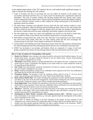 PPT Working Paper N. 15 Improving Access for the Informal Sector to Tourism in The Gambia 
In the implementation phase of the TCF initiative the two craft markets made significant changes in 
order to increase the earnings the craft workers: 
1. Codes of Conduct (see Box 6) governing the way the traders do business in the market were 
successfully introduced and there was, as a result, much less hassling and a significantly improved 
atmosphere. The code of conduct worked well, hassling stopped and more tourists came, repeat 
visitors commented on the improvement. The fact that the Senegambia won the Best Market category 
in the new National Tourism Awards in 2002 enabled the strong reinforcement of the benefits of 
operating a hassle free market. 
2. The Body Shop workshops and individual sessions held with the craft workers resulted in some 
product diversification, improved labelling and merchandising skills. However, the craft workers felt 
that they needed far more support to make the changes and to develop new products. Specialisation 
has become a market buzzword but many stallholders need further support to develop the idea. 
3. The free market days, where on a roster craft stallholders are invited in to the hotels to make sales, 
were extended to hotels at Kotu Beach and contributed significantly to increased earnings. 
4. Stall holders recognised that they made more sales when they were producing on the stalls, tourists 
buy more from crafts people when they see them making goods and this also encourages the 
commissioning of craft items. These changes contributed to increased sales. 
5. Limited efforts with labelling and small interpretation panels about the craft products, demonstrating 
the cultural background and often prolonged production process also contributed to increased sales. 
6. ASSET has developed a new product: gift baskets which are composed of a range of craft and 
produce (soap/beeswax/honey) for sale through markets stalls and supermarkets and at the airport. 
Box 6: Code of conduct for Senegambia craft market 
1. Hassle Free Market: Guest coming in the market should be welcomed in the friendliest manner. No one 
31 
should hassle guests. All guests should be allowed to tour the market freely. Anyone found hassling 
guests would be suspended for two weeks. 
2. Misconduct: Quarrelling, fighting or general disorderliness in the market will carry a suspension of one 
month and two weeks. Consequences for fighting is one month whiles two weeks suspension would be 
for quarrelling and disorderliness. 
3. Fair Trade: Fair trade practices should be maintained at all times by vendors. Anyone found breaking 
this rule would be suspended for one month. 
4. Drugs: Smoking and peddling of drugs by any stallholder will be reported to the GTA. Non-stallholders 
who break this rule will be sent off the market. 
5. Watchmen Salaries: The payment of fees for watchmen salaries shall be on the 5th. of every given 
month. Anyone failing to pay shall have his or her ‘Hotel African Market Day’ forfeited. 
6. Hotel African Market Days: All vendors attending this programme in hotels should maintain discipline 
and adhere to the rules set by the hotel management. Anyone found violating this rule will be suspended 
for one month. Vendors are urged to wear African costumes during this programme. 
7. Stock Registration: There should be the registration of all items on sale by stallholders and each member 
should stick to items registered. Those who were stallholders and are unfortunate not to be allocated with 
stalls, will be allowed to operate in and will sell any item they prefer. 
8. ‘Bumsters’: ‘Bumsters’ are not allowed to go round with guests in the market, they should stop and wait 
at the gate of the market. Stall owners should refrain doing the same and failure to accept the rule the 
member concerned will be suspended for two weeks. 
9. Participation in Other Marker Activities Like Cleaning Exercises (SET – SETAL): Anyone who 
fails to participate in any market activities e.g. ‘set-setal’ geared towards the development of the market 
will be suspended for two weeks. 
10. These codes of conduct are binding to all those operating in the market, be they members of the 
committee or not. Anyone found to be violating the codes of conduct shall be accordingly dealt with. Any 
member who feels unjustly penalised shall have the right to appeal formally to the committee. ASSET 
and the GTA will be approached to serve, as mediators were necessary. 
 