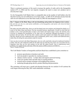 PPT Working Paper N. 15 Improving Access for the Informal Sector to Tourism in The Gambia 
There is continued awareness of the need to increase the quality of crafts sold in the Senegambia 
market (57% in 2002) and the vast majority recognise the need to create new products and to 
diversify their range. 
For the Senegambia Craft Market there is comparable data on the number of stall holders who felt 
that their income was not sufficient to cover basic needs – in 2001 93.4% felt their income from the 
stall was not sufficient to cover their basic needs, by 2002 this had dropped to 56.4%. 
Box 7: Impact of the Body Shop craft merchandising and product development intervention 
Ibu and Ami were the two craft market stallholders at the Senegambia craft market with whom the Body 
Shop worked directly. 
Ibu makes and sells leather bags, shoes etc and developed some new products and changed his display as a 
result of the Body Shop intervention This has increased business significantly. Overall, he feels that the 
market is now a more peaceful place as there is less hassle and tourists enjoy it more. He said the costs 
involved in changing the presentation of his shop were not significant although development of new 
products did cost money. He felt that other vendors could easily repaint and display their goods and also 
that they should sell more traditional items such as bedspreads, pillow cases, curtains and traditional dress 
rather than all selling the same products made for tourists. 
Ami was also involved in the Body Shop project; she now sells small dolls, dressed in traditional Gambian 
clothes. She also sells traditional outfits for the dolls and says that they have been very successful and are 
important since they are the only product on the stall she makes herself. Ami is experiencing some 
problems over supply but has sold some 100 in the season at 60D (a turnover of US$315). 
Source: Claudia Townsend 
The Craft Market Vendors at Senegambia and Kotu Beach have established a joint committee to: 
33 
• promote specialisation of products and stalls 
• motivate people to specialise by creating awareness 
• enhance creative activity – to share ideas and organise practical training 
• create new product ideas and add value to existing products 
• research and to arrange exchanges with neighbouring countries 
• marketing through group adverts, product labelling and presentation. 
The committee will meet once a month and alternate between the two markets It will continue the 
work begun following the May 2001 multi-stakeholder workshops. 
 