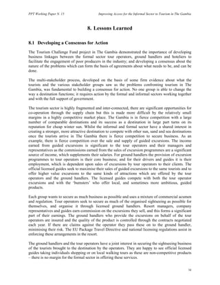 PPT Working Paper N. 15 Improving Access for the Informal Sector to Tourism in The Gambia 
34 
8. Lessons Learned 
8.1 Developing a Consensus for Action 
The Tourism Challenge Fund project in The Gambia demonstrated the importance of developing 
business linkages between the formal sector tour operators, ground handlers and hoteliers to 
facilitate the engagement of poor producers in the industry; and developing a consensus about the 
nature of the problems which can form the basis of agreements about what needs to be, and can be 
done. 
The multi-stakeholder process, developed on the basis of some firm evidence about what the 
tourists and the various stakeholder groups saw as the problems confronting tourism in The 
Gambia, was fundamental to building a consensus for action. No one group is able to change the 
way a destination functions; it requires action by the formal and informal sectors working together 
and with the full support of government. 
The tourism sector is highly fragmented and inter-connected, there are significant opportunities for 
co-operation through the supply chain but this is made more difficult by the relatively small 
margins in a highly competitive market place. The Gambia is in fierce competition with a large 
number of comparable destinations and its success as a destination in large part turns on its 
reputation for cheap winter sun. Whilst the informal and formal sector have a shared interest in 
creating a stronger, more attractive destination to compete with other sun, sand and sea destinations 
once the tourists arrive in The Gambia there is fierce competition to secure business. As an 
example, there is fierce competition over the sale and supply of guided excursions. The income 
earned from guided excursions is significant to the tour operators and their managers and 
representatives as the commissions earned from the sales of excursion programmes are a significant 
source of income, which supplements their salaries. For ground handlers the provision of excursion 
programmes to tour operators is their core business; and for their drivers and guides it is their 
employment, which is dependent upon sales of excursions by tour operators to their clients. The 
official licensed guides seek to maximise their sales of guided excursions to the same tourists and to 
offer higher value excursions to the same kinds of attractions which are offered by the tour 
operators and the ground handlers. The licensed guides compete with both the tour operator 
excursions and with the ‘bumsters’ who offer local, and sometimes more ambitious, guided 
products. 
Each group wants to secure as much business as possible and uses a mixture of commercial acumen 
and regulation. Tour operators seek to secure as much of the organised sightseeing as possible for 
themselves, and organise it through licensed ground handlers. Resort managers, company 
representatives and guides earn commission on the excursions they sell, and this forms a significant 
part of their earnings. The ground handlers who provide the excursions on behalf of the tour 
operators are insured and the quality of the product is controlled through the contracts negotiated 
each year. If there are claims against the operator they pass these on to the ground handler, 
minimising their risk. The EU Package Travel Directive and national licensing regulations assist in 
enforcing these arrangements in the resort. 
The ground handlers and the tour operators have a joint interest in securing the sightseeing business 
of the tourists brought to the destination by the operators. They are happy to see official licensed 
guides taking individuals shopping or on local walking tours as these are non-competitive products 
– there is no margin for the formal sector in offering these services. 
 