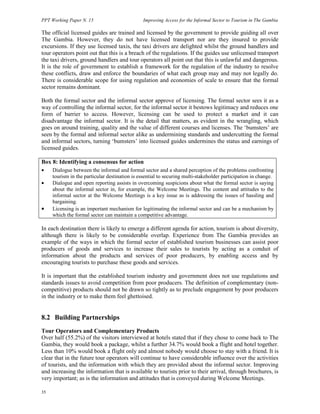 PPT Working Paper N. 15 Improving Access for the Informal Sector to Tourism in The Gambia 
The official licensed guides are trained and licensed by the government to provide guiding all over 
The Gambia. However, they do not have licensed transport nor are they insured to provide 
excursions. If they use licensed taxis, the taxi drivers are delighted whilst the ground handlers and 
tour operators point out that this is a breach of the regulations. If the guides use unlicensed transport 
the taxi drivers, ground handlers and tour operators all point out that this is unlawful and dangerous. 
It is the role of government to establish a framework for the regulation of the industry to resolve 
these conflicts, draw and enforce the boundaries of what each group may and may not legally do. 
There is considerable scope for using regulation and economies of scale to ensure that the formal 
sector remains dominant. 
Both the formal sector and the informal sector approve of licensing. The formal sector sees it as a 
way of controlling the informal sector, for the informal sector it bestows legitimacy and reduces one 
form of barrier to access. However, licensing can be used to protect a market and it can 
disadvantage the informal sector. It is the detail that matters, as evident in the wrangling, which 
goes on around training, quality and the value of different courses and licenses. The ‘bumsters’ are 
seen by the formal and informal sector alike as undermining standards and undercutting the formal 
and informal sectors, turning ‘bumsters’ into licensed guides undermines the status and earnings of 
licensed guides. 
Box 8: Identifying a consensus for action 
• Dialogue between the informal and formal sector and a shared perception of the problems confronting 
35 
tourism in the particular destination is essential to securing multi-stakeholder participation in change. 
• Dialogue and open reporting assists in overcoming suspicions about what the formal sector is saying 
about the informal sector in, for example, the Welcome Meetings. The content and attitudes to the 
informal sector at the Welcome Meetings is a key issue as is addressing the issues of hassling and 
bargaining. 
• Licensing is an important mechanism for legitimating the informal sector and can be a mechanism by 
which the formal sector can maintain a competitive advantage. 
In each destination there is likely to emerge a different agenda for action, tourism is about diversity, 
although there is likely to be considerable overlap. Experience from The Gambia provides an 
example of the ways in which the formal sector of established tourism businesses can assist poor 
producers of goods and services to increase their sales to tourists by acting as a conduit of 
information about the products and services of poor producers, by enabling access and by 
encouraging tourists to purchase these goods and services. 
It is important that the established tourism industry and government does not use regulations and 
standards issues to avoid competition from poor producers. The definition of complementary (non-competitive) 
products should not be drawn so tightly as to preclude engagement by poor producers 
in the industry or to make them feel ghettoised. 
8.2 Building Partnerships 
Tour Operators and Complementary Products 
Over half (55.2%) of the visitors interviewed at hotels stated that if they chose to come back to The 
Gambia, they would book a package, whilst a further 34.7% would book a flight and hotel together. 
Less than 10% would book a flight only and almost nobody would choose to stay with a friend. It is 
clear that in the future tour operators will continue to have considerable influence over the activities 
of tourists, and the information with which they are provided about the informal sector. Improving 
and increasing the information that is available to tourists prior to their arrival, through brochures, is 
very important; as is the information and attitudes that is conveyed during Welcome Meetings. 
 