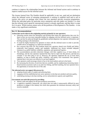 PPT Working Paper N. 15 Improving Access for the Informal Sector to Tourism in The Gambia 
continue to improve the relationships between the informal and formal sectors and to continue to 
improve market access for the informal sector. 
The lessons learned from The Gambia should be applicable in any sun, sand and sea destination 
where the informal sector of emerging entrepreneurs is seeking to establish itself and to sell to 
tourists who arrive on package tours where the tour operators provide excursion programmes. 
Whilst the individual gains for particular micro enterprises and sole traders are limited, it is clear 
that the informal sector spend by international tourists is already significant, and that there is scope 
for it to grow. Whilst tourism cannot solve all the problems of development in The Gambia – it can 
make a very significant contribution. 
Box 11: Recommendations 
Actions that can be taken in the originating markets primarily by tour operators: 
38 
• Educating tourists about the destination and briefing them about the opportunities that exist for 
them to have an even more enjoyable holiday by engaging with the informal sector is important. 
This can best be achieved though the guidebooks and pre-departure tour operator information and 
briefing meetings in the destination. 
• It would be highly beneficial for operators to liaise with the informal sector in order to provide 
suitable advice on haggling (e.g. behaviour and prices). 
• Key concerns that both UK and Gambian based tour operators shared were Health and Safety 
(especially food hygiene), quality and standards. Additional key factors included adequate 
insurance (e.g. public liability), reliability, reputation, and operational logistics. 
• The accommodation providers determine linkages with their suppliers (e.g. of food, drinks,  
furnishing), and the tour operators reported that they had no input into this process, and did not 
consider it was their place to do so. However, the operators supported the use of local food 
suppliers, as long as health and safety, reliability, and quality were maintained. One operator 
reported that it was more cost effective to use local suppliers. 
• Tour operators could encourage clients to buy in the local markets and not in the hotels. 
• By increasing the diversity of activities that are available, and by emphasising interesting nature-based 
tourism excursions such as sea and river fishing, and bird watching, the tour operators have 
the opportunity to increase the size of the cake 
The informal sector can support this process by: 
• adopting formal codes of conduct and enforcing them, 
• engaging with the established private sector operators to develop new products and raise quality, 
• undertaking training to develop retailing, service and production capacity and capabilities. 
Government can assist this process by providing: 
• identity cards and support for the poor producers associations, 
• a supportive regulatory framework: one which does not make it unnecessarily difficult for poor 
producers to engage in the industry but which does guarantee the minimum necessary safety and 
security standards. 
 