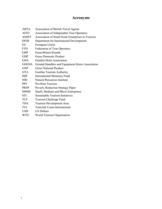 5 
Acronyms 
ABTA Association of British Travel Agents 
AITO Association of Independent Tour Operators 
ASSET Association of Small Scale Enterprises in Tourism 
DFID Department for International Development 
EU European Union 
FTO Federation of Tour Operators 
GBP Great Britain Pounds 
GDP Gross Domestic Product 
GHA Gambia Hotel Association 
GHEHA Ground Handlers and Equipment Hirers Association 
GNP Gross National Product 
GTA Gambia Tourism Authority 
IMF International Monetary Fund 
NRI Natural Resources Institute 
PPT Pro-Poor Tourism 
PRSP Poverty Reduction Strategy Paper 
SMME Small, Medium and Micro Enterprises 
STI Sustainable Tourism Initiatives 
TCF Tourism Challenge Fund 
TDA Tourism Development Area 
TUI Touristik Union International 
USD US Dollars 
WTO World Tourism Organisation 
 