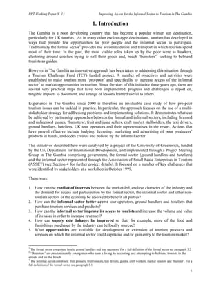 PPT Working Paper N. 15 Improving Access for the Informal Sector to Tourism in The Gambia 
6 
1. Introduction 
The Gambia is a poor developing country that has become a popular winter sun destination, 
particularly for UK tourists. As in many other enclave-type destinations, tourism has developed in 
ways that provide few opportunities for poor people and the informal sector to participate. 
Traditionally the formal sector1 provides the accommodation and transport in which tourists spend 
most of their time. In the past, the most visible roles taken up by the poor were as hawkers, 
clustering around coaches trying to sell their goods and, beach ‘bumsters’2 seeking to befriend 
tourists as guides. 
However in The Gambia an innovative approach has been taken to addressing this situation through 
a Tourism Challenge Fund (TCF) funded project. A number of objectives and activities were 
established to make tourism more ‘pro-poor’ and specifically to increase access of the informal 
sector3 to market opportunities in tourism. Since the start of this initiative three years ago, there are 
several very practical steps that have been implemented, progress and challenges to report on, 
tangible impacts to document, and a range of lessons learned useful to others. 
Experience in The Gambia since 2000 is therefore an invaluable case study of how pro-poor 
tourism issues can be tackled in practice. In particular, the approach focuses on the use of a multi-stakeholder 
strategy for addressing problems and implementing solutions. It demonstrates what can 
be achieved by partnership approaches between the formal and informal sectors, including licensed 
and unlicensed guides, ‘bumsters’, fruit and juice sellers, craft market stallholders, the taxi drivers, 
ground handlers, hoteliers, UK tour operators and their representatives in the resort. Actions that 
have proved effective include badging, licensing, marketing and advertising of poor producers’ 
products in hotels, and codes created and policed by the informal sector. 
The initiatives described here were catalysed by a project of the University of Greenwich, funded 
by the UK Department for International Development, and implemented through a Project Steering 
Group in The Gambia comprising government, the formal sector (ground handlers and hoteliers) 
and the informal sector represented through the Association of Small Scale Enterprises in Tourism 
(ASSET) (see Section 4 for further project details). It focused on a number of key challenges that 
were identified by stakeholders at a workshop in October 1999. 
These were: 
1. How can the conflict of interests between the market-led, enclave character of the industry and 
the demand for access and participation by the formal sector, the informal sector and other non-tourism 
sectors of the economy be resolved to benefit all parties? 
2. How can the informal sector better access tour operators, ground handlers and hoteliers that 
purchase tourism services and products? 
3. How can the informal sector improve its access to tourists and increase the volume and value 
of its sales in order to increase revenues? 
4. How can supply side linkages be improved so that, for example, more of the food and 
furnishings purchased by the industry can be locally sourced? 
5. What opportunities are available for development or extension of tourism products and 
services on which the informal sector could capitalise and/or gain entry to the tourism market? 
1 The formal sector comprises: hotels, ground handlers and tour operators. For a full definition of the formal sector see paragraph 3.2 
2 ‘Bumsters’ are predominantly young men who earn a living by accosting and attempting to befriend tourists in the 
streets and on the beach. 
3 The informal sector comprises: fruit pressers, fruit vendors, taxi drivers, guides, craft workers, market vendors and ‘bumster’. For a 
full definition of the formal sector see paragraph 3.1 
 