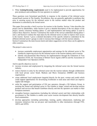 PPT Working Paper N. 15 Improving Access for the Informal Sector to Tourism in The Gambia 
6. What training/licensing requirements need to be implemented to provide opportunities for 
7 
poor producers and confidence for tour operators to contract? 
These questions were formulated specifically in response to the situation of the informal sector 
around beach tourism in The Gambia. Nevertheless, they are generally applicable to problems that 
arise in securing access for the informal sector to the tourism market when the product and 
destination is controlled by the formal sector. 
This paper first provides a brief overview for tourism in the Gambia. Section 3 then describes the 
project and its stakeholders, while Section 4 gives a detailed description of the two phases of the 
project, namely consensus building (phase 1), and implementation and testing (phase 2) used to 
achieve these objectives. Section 5 summarises the results of the surveys undertaken during phase 1 
and 2, and Section 6 outlines the steps taken by the informal sector in order to improve their access 
to the tourists. Section 7 gives a detailed description of the specific initiatives undertaken by the 
different informal sector’s groups in order to increase their linkages with the tourism industry. 
Section 8 summarises the main lessons learnt and makes suggestions on how these can be applied in 
other countries. 
The project’s aims were to: 
• increase sustainable employment opportunities and earnings for the informal sector in The 
Gambia by improving access for the informal sector to the tourism industry and to tourists. 
• identify and disseminate Best Practice for implementation through the Federation of Tour 
Operators (FTO), the Association of British Travel Agents (ABTA) and the Association of 
Independent Tour Operators (AITO). 
And its specific objectives were to: 
• increase revenues and employment by integrating the informal sector into the formal tourism 
industry. 
• remove barriers to entry by the informal sector into the tourism industry through collaboration 
with local private sector Small, Medium and Micro Enterprises (SMME) and business 
organisations. 
• create additional local employment (targeted directly for the poor, women and youth) which 
could support opportunities for diversifying livelihoods in rural areas and which can improve 
supply-side linkages. 
• enlist the support and participation of UK tour operators, through a UK Industry Group, in 
assisting the formal and informal sector in The Gambia to shape, extend and develop tourism 
products and services that benefit Gambians directly and that the operators can market to their 
European customers. 
• strengthen business organisations (including the informal sector) and their relationships with 
government in The Gambia to enable cross sector tourism development that directly benefits 
local communities. 
• develop approaches (including partnerships, training, quality enhancement, marketing and 
insurance initiatives) that are pro-poor and transferable to other destinations (through FTO, 
ABTA and AITO). 
 