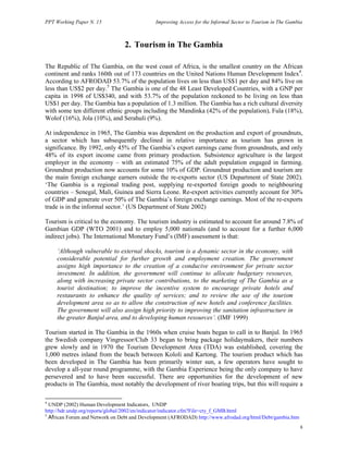PPT Working Paper N. 15 Improving Access for the Informal Sector to Tourism in The Gambia 
8 
2. Tourism in The Gambia 
The Republic of The Gambia, on the west coast of Africa, is the smallest country on the African 
continent and ranks 160th out of 173 countries on the United Nations Human Development Index4. 
According to AFRODAD 53.7% of the population lives on less than US$1 per day and 84% live on 
less than US$2 per day.5 The Gambia is one of the 48 Least Developed Countries, with a GNP per 
capita in 1998 of US$340, and with 53.7% of the population reckoned to be living on less than 
US$1 per day. The Gambia has a population of 1.3 million. The Gambia has a rich cultural diversity 
with some ten different ethnic groups including the Mandinka (42% of the population), Fula (18%), 
Wolof (16%), Jola (10%), and Serahuli (9%). 
At independence in 1965, The Gambia was dependent on the production and export of groundnuts, 
a sector which has subsequently declined in relative importance as tourism has grown in 
significance. By 1992, only 45% of The Gambia’s export earnings came from groundnuts, and only 
48% of its export income came from primary production. Subsistence agriculture is the largest 
employer in the economy – with an estimated 75% of the adult population engaged in farming. 
Groundnut production now accounts for some 10% of GDP. Groundnut production and tourism are 
the main foreign exchange earners outside the re-exports sector (US Department of State 2002). 
‘The Gambia is a regional trading post, supplying re-exported foreign goods to neighbouring 
countries – Senegal, Mali, Guinea and Sierra Leone. Re-export activities currently account for 30% 
of GDP and generate over 50% of The Gambia’s foreign exchange earnings. Most of the re-exports 
trade is in the informal sector.’ (US Department of State 2002) 
Tourism is critical to the economy. The tourism industry is estimated to account for around 7.8% of 
Gambian GDP (WTO 2001) and to employ 5,000 nationals (and to account for a further 6,000 
indirect jobs). The International Monetary Fund’s (IMF) assessment is that: 
‘Although vulnerable to external shocks, tourism is a dynamic sector in the economy, with 
considerable potential for further growth and employment creation. The government 
assigns high importance to the creation of a conducive environment for private sector 
investment. In addition, the government will continue to allocate budgetary resources, 
along with increasing private sector contributions, to the marketing of The Gambia as a 
tourist destination; to improve the incentive system to encourage private hotels and 
restaurants to enhance the quality of services; and to review the use of the tourism 
development area so as to allow the construction of new hotels and conference facilities. 
The government will also assign high priority to improving the sanitation infrastructure in 
the greater Banjul area, and to developing human resources’. (IMF 1999) 
Tourism started in The Gambia in the 1960s when cruise boats began to call in to Banjul. In 1965 
the Swedish company Vingressor/Club 33 began to bring package holidaymakers, their numbers 
grew slowly and in 1970 the Tourism Development Area (TDA) was established, covering the 
1,000 metres inland from the beach between Kololi and Kartong. The tourism product which has 
been developed in The Gambia has been primarily winter sun, a few operators have sought to 
develop a all-year round programme, with the Gambia Experience being the only company to have 
persevered and to have been successful. There are opportunities for the development of new 
products in The Gambia, most notably the development of river boating trips, but this will require a 
4 UNDP (2002) Human Development Indicators, UNDP 
http://hdr.undp.org/reports/global/2002/en/indicator/indicator.cfm?File=cty_f_GMB.html 
5 African Forum and Network on Debt and Development (AFRODAD) http://www.afrodad.org/html/Debt/gambia.htm 
 