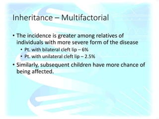 • The incidence is greater among relatives of
individuals with more severe form of the disease
• Pt. with bilateral cleft lip – 6%
• Pt. with unilateral cleft lip – 2.5%
• Similarly, subsequent children have more chance of
being affected.
Inheritance – Multifactorial
 