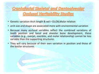• Genetic variation-Arch length & wd > OJ,OB,Molar relation
• arch size and shape are associated more with environmental variation
• Because many occlusal variables reflect the combined variations of
tooth position and basal and alveolar bone development, these
variables (e.g., overjet, overbite, and molar relationship) cannot be less
variable than the supporting structures.
• They will vary because of their own variation in position and those of
the basilar structures.
 