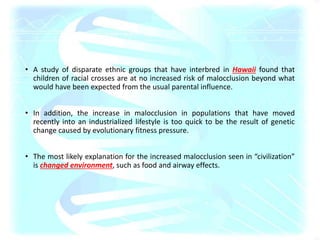 • A study of disparate ethnic groups that have interbred in Hawaii found that
children of racial crosses are at no increased risk of malocclusion beyond what
would have been expected from the usual parental influence.
• In addition, the increase in malocclusion in populations that have moved
recently into an industrialized lifestyle is too quick to be the result of genetic
change caused by evolutionary fitness pressure.
• The most likely explanation for the increased malocclusion seen in “civilization”
is changed environment, such as food and airway effects.
 