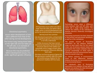 Directional asymmetry
occurs when development of one
side is different from that of the
other during normal development.
The human lung, having three lobes
on the right side and two lobes on
the left side, is an example of
directional asymmetry.
Because this may be predicted
before development occurs, it is
under significant genetic influence.
Antisymmetry occurs when one side is
larger than the other, but which side is
larger varies in normal development and
cannot be predicted before development.
Normal,much less common
Like directional asymmetry, antisymmetry
has a significant genetic component that
is not fully understood.
Unlike structures that have normal
directional asymmetry, facial and dental
structures lateral to the midline are
essentially mirror images of each other,
with the same genetic influences affecting
both sides.
One does not find one group of genes for
the permanent maxillary right first molar
and another group of genes for the
permanent maxillary left first molar.
fluctuating, occurs when a difference
exists between right and left sides, with
which side is larger being random. This
reflects the inability of the individual to
develop identical, bilaterally homologous
structures.
Fluctuating asymmetry has been observed
in the primary and permanent dentitions,
as well as in the craniofacies
The greater amount of fluctuating
asymmetry for the distance between
cusps on each tooth than for the overall
crown size of primary second molars and
permanent first molars indicates that the
occlusal morphology of these teeth is
influenced more by environmental factors
than the overall crown size.
an indirect measure of environmental
stress so that differences between
bilateral structures are due predominantly
to environmental factors.
An individual’s level of fluctuating
asymmetry is an indicator of how well the
genome can produce the ideal phenotype
under certain circumstances.
 