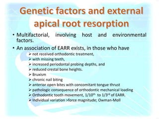 • Multifactorial, involving host and environmental
factors.
• An association of EARR exists, in those who have
 not received orthodontic treatment,
 with missing teeth,
 increased periodontal probing depths, and
 reduced crestal bone heights.
 Bruxism
 chronic nail biting
 anterior open bites with concomitant tongue thrust
 pathologic consequence of orthodontic mechanical loading
 Orthodontic tooth movement, 1/10th to 1/3rd of EARR.
 Individual variation >force magnitude; Owman-Moll
 