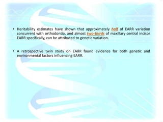 • Heritability estimates have shown that approximately half of EARR variation
concurrent with orthodontia, and almost two-thirds of maxillary central incisor
EARR specifically, can be attributed to genetic variation.
• A retrospective twin study on EARR found evidence for both genetic and
environmental factors influencing EARR.
 
