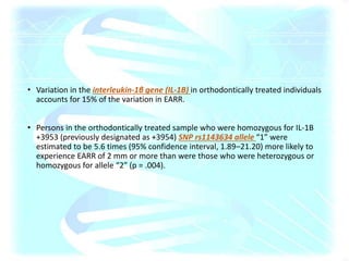 • Variation in the interleukin-1β gene (IL-1B) in orthodontically treated individuals
accounts for 15% of the variation in EARR.
• Persons in the orthodontically treated sample who were homozygous for IL-1B
+3953 (previously designated as +3954) SNP rs1143634 allele “1” were
estimated to be 5.6 times (95% confidence interval, 1.89–21.20) more likely to
experience EARR of 2 mm or more than were those who were heterozygous or
homozygous for allele “2” (p = .004).
 