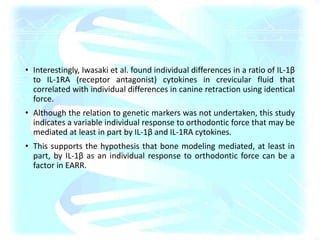 • Interestingly, Iwasaki et al. found individual differences in a ratio of IL-1β
to IL-1RA (receptor antagonist) cytokines in crevicular fluid that
correlated with individual differences in canine retraction using identical
force.
• Although the relation to genetic markers was not undertaken, this study
indicates a variable individual response to orthodontic force that may be
mediated at least in part by IL-1β and IL-1RA cytokines.
• This supports the hypothesis that bone modeling mediated, at least in
part, by IL-1β as an individual response to orthodontic force can be a
factor in EARR.
 