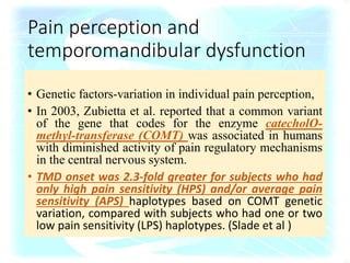 Pain perception and
temporomandibular dysfunction
• Genetic factors-variation in individual pain perception,
• In 2003, Zubietta et al. reported that a common variant
of the gene that codes for the enzyme catecholO-
methyl-transferase (COMT) was associated in humans
with diminished activity of pain regulatory mechanisms
in the central nervous system.
• TMD onset was 2.3-fold greater for subjects who had
only high pain sensitivity (HPS) and/or average pain
sensitivity (APS) haplotypes based on COMT genetic
variation, compared with subjects who had one or two
low pain sensitivity (LPS) haplotypes. (Slade et al )
 