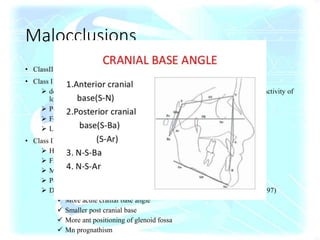 Malocclusions
• ClassII div 1-smaller body & overall Mn length (Harris,1965,73)
• Class II div 2
 deepbite,retroclined incisor,class II skeletal pattern, high lip line, strap like activity of
lower lip,active mentalis
 Poorly dev cingulum,crown root angulation,↓ MD/LLwd
 Forwardly rot Mn-deepbite, chin prominence, ↓ lower face ht.
 Lower lip position, inc.masticatory m/s force (Quinn & Yoshikawa,1985)
• Class III
 Hapsburg pedigree-Strohmayer,1937.A.D
 Family (34.3%) vs normal (7.5%)-Suzuku,1961
 MZ-6X (Schulze & Weise,1965)
 Polygenic hypothesis-Litton et al,1970
 Distinctive cranial base morphology (Ellis &McNamara,1984;Singh et al,1997)
 More acute cranial base angle
 Smaller post cranial base
 More ant positioning of glenoid fossa
 Mn prognathism
 